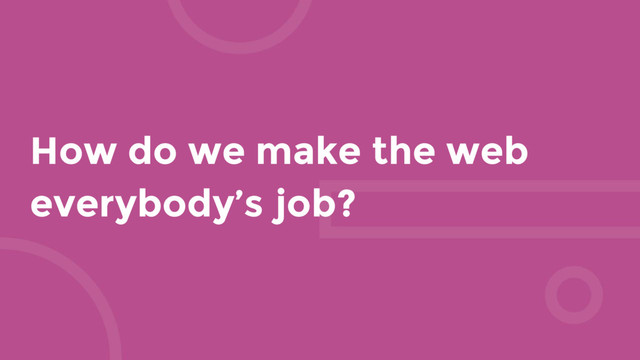 How do we make the web
everybody’s job?
