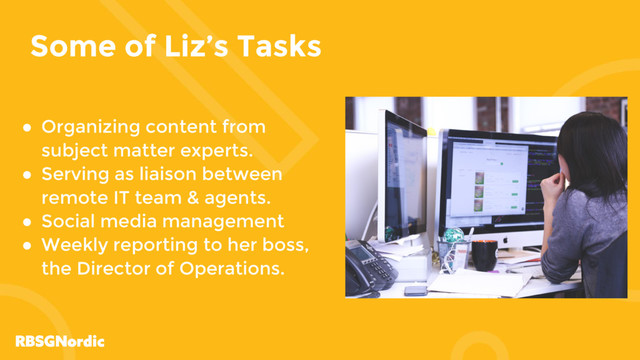 Some of Liz’s Tasks
● Organizing content from
subject matter experts.
● Serving as liaison between
remote IT team & agents.
● Social media management
● Weekly reporting to her boss,
the Director of Operations.
