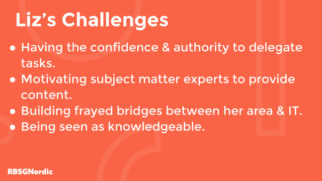 ● Having the confidence & authority to delegate
tasks.
● Motivating subject matter experts to provide
content.
● Building frayed bridges between her area & IT.
● Being seen as knowledgeable.
Liz’s Challenges

