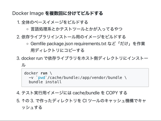 Docker Image
を複数回に分けてビルドする
1.
全体のベー
スイメー
ジをビルドする
言語処理系とかテストツー
ルとかが入ってるやつ
2.
依存ライブラリインストー
ル用のイメー
ジをビルドする
Gemfile package.json requirements.txt
など「
だけ」
を作業
用ディレクトリにコピー
する
3. docker run
で依存ライブラリをホスト側ディレクトリにインストー
ル
d
o
c
k
e
r r
u
n \
-
v `
p
w
d
`
/
c
a
c
h
e
/
b
u
n
d
l
e
:
/
a
p
p
/
v
e
n
d
o
r
/
b
u
n
d
l
e \
b
u
n
d
l
e i
n
s
t
a
l
l
4.
テスト実行用イメー
ジには cache/bundle
を COPY
する
5. ↑
の 3.
で作ったディレクトリを CI
ツー
ルのキャッシュ機構でキャ
ッシュする
