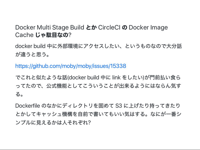 Docker Multi Stage Build
とか CircleCI
の Docker Image
Cache
じゃ駄目なの?
docker build
中に外部環境にアクセスしたい、
というものなので大分話
が違うと思う。
https://github.com/moby/moby/issues/15338
でこれと似たような話(docker build
中に link
をしたい)
が門前払い食ら
ってたので、
公式機能としてこういうことが出来るようにはならん気す
る。
Dockerfile
のなかにディレクトリを固めて S3
に上げたり持ってきたり
とかしてキャッシュ機構を自前で書いてもいい気はする。
なにが一番シ
ンプルに見えるかは人それぞれ?
