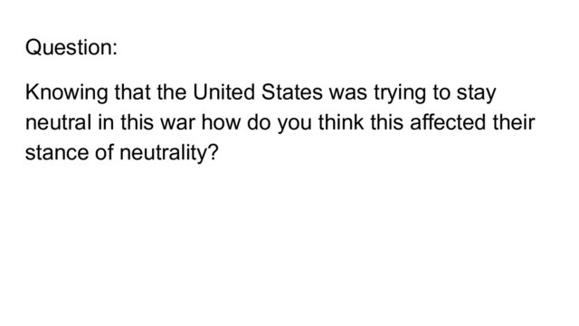 Question:
Knowing that the United States was trying to stay
neutral in this war how do you think this affected their
stance of neutrality?
