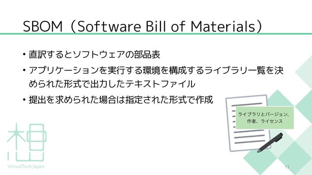 SBOM（Software Bill of Materials）
• 直訳するとソフトウェアの部品表
• アプリケーションを実行する環境を構成するライブラリ一覧を決
められた形式で出力したテキストファイル
• 提出を求められた場合は指定された形式で作成
13
ϥΠϒϥϦͱόʔδϣϯɺ
࡞ऀɺϥΠηϯε
