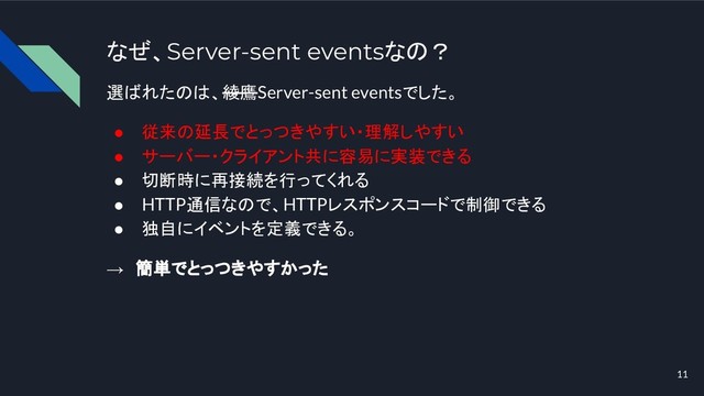 なぜ、Server-sent eventsなの？
選ばれたのは、綾鷹Server-sent eventsでした。
● 従来の延長でとっつきやすい・理解しやすい
● サーバー・クライアント共に容易に実装できる
● 切断時に再接続を行ってくれる
● HTTP通信なので、HTTPレスポンスコードで制御できる
● 独自にイベントを定義できる。
→　簡単でとっつきやすかった
11
