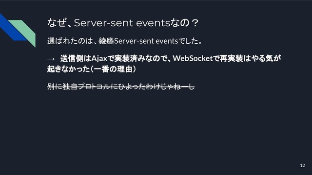 なぜ、Server-sent eventsなの？
選ばれたのは、綾鷹Server-sent eventsでした。
→　送信側はAjaxで実装済みなので、WebSocketで再実装はやる気が
起きなかった（一番の理由）
別に独自プロトコルにひよったわけじゃねーし
12
