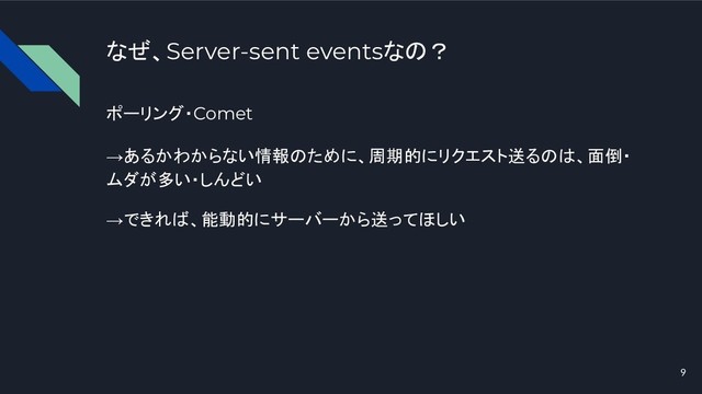 なぜ、Server-sent eventsなの？
ポーリング・Comet
→あるかわからない情報のために、周期的にリクエスト送るのは、面倒・
ムダが多い・しんどい
→できれば、能動的にサーバーから送ってほしい
9
