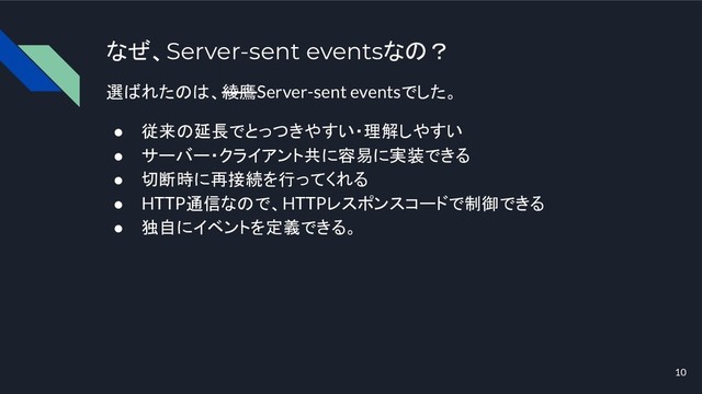 なぜ、Server-sent eventsなの？
選ばれたのは、綾鷹Server-sent eventsでした。
● 従来の延長でとっつきやすい・理解しやすい
● サーバー・クライアント共に容易に実装できる
● 切断時に再接続を行ってくれる
● HTTP通信なので、HTTPレスポンスコードで制御できる
● 独自にイベントを定義できる。
10
