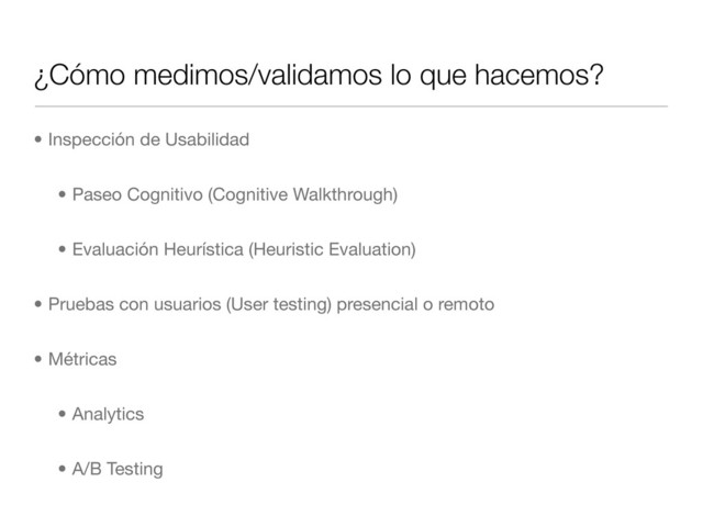 ¿Cómo medimos/validamos lo que hacemos?
• Inspección de Usabilidad
• Paseo Cognitivo (Cognitive Walkthrough)
• Evaluación Heurística (Heuristic Evaluation)
• Pruebas con usuarios (User testing) presencial o remoto
• Métricas
• Analytics
• A/B Testing
