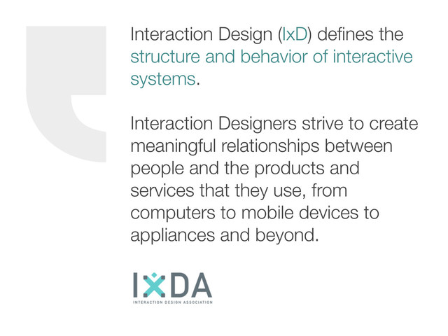 Interaction Design (IxD) deﬁnes the
structure and behavior of interactive
systems.
Interaction Designers strive to create
meaningful relationships between
people and the products and
services that they use, from
computers to mobile devices to
appliances and beyond.
