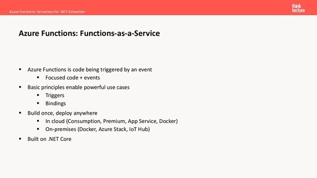 ▪ Azure Functions is code being triggered by an event
▪ Focused code + events
▪ Basic principles enable powerful use cases
▪ Triggers
▪ Bindings
▪ Build once, deploy anywhere
▪ In cloud (Consumption, Premium, App Service, Docker)
▪ On-premises (Docker, Azure Stack, IoT Hub)
▪ Built on .NET Core
Azure Functions: Serverless für .NET-Entwickler
Azure Functions: Functions-as-a-Service
