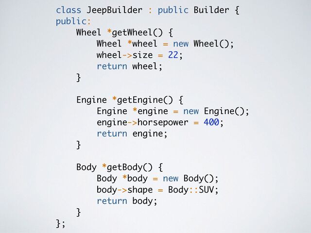 class JeepBuilder : public Builder
{

public:
Wheel *getWheel()
{

Wheel *wheel = new Wheel()
;

wheel->size = 22
;

return wheel
;

}

Engine *getEngine()
{

Engine *engine = new Engine()
;

engine->horsepower = 400
;

return engine
;

}

Body *getBody()
{

Body *body = new Body()
;

body->shape = Body::SUV
;

return body
;

}

};
