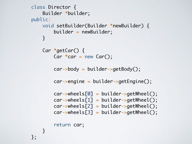class Director
{

Builder *builder
;

public:
void setBuilder(Builder *newBuilder)
{

builder = newBuilder
;

}

 

Car *getCar()
{

Car *car = new Car()
;

car->body = builder->getBody()
;

car->engine = builder->getEngine()
;

car->wheels[0] = builder->getWheel()
;

car->wheels[1] = builder->getWheel()
;

car->wheels[2] = builder->getWheel()
;

car->wheels[3] = builder->getWheel()
;

return car
;

}

};
