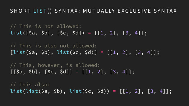 S H O RT L I ST ( ) SY N TA X : M U T UA L LY E XC LU S I V E SY N TA X
// This is not allowed:
list([$a, $b], [$c, $d]) = [[1, 2], [3, 4]];
// This is also not allowed:
[list($a, $b), list($c, $d)] = [[1, 2], [3, 4]];
// This, however, is allowed:
[[$a, $b], [$c, $d]] = [[1, 2], [3, 4]];
// This also:
list(list($a, $b), list($c, $d)) = [[1, 2], [3, 4]];
