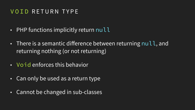 V O I D R E T U R N TY P E
• PHP functions implicitly return null
• There is a semantic difference between returning null, and
returning nothing (or not returning)
• Void enforces this behavior
• Can only be used as a return type
• Cannot be changed in sub-classes
