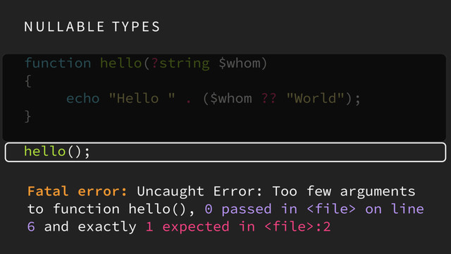 N U L L A B L E TY P E S
function hello(?string $whom) 
{ 
echo "Hello " . ($whom ?? "World"); 
}
hello();
Fatal error: Uncaught Error: Too few arguments
to function hello(), 0 passed in  on line
6 and exactly 1 expected in :2
