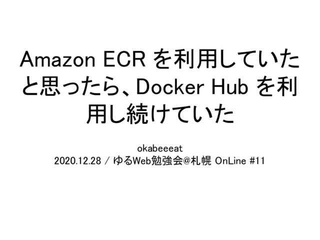 Amazon ECR を利用していた
と思ったら、Docker Hub を利
用し続けていた 
okabeeeat  
2020.12.28 / ゆるWeb勉強会@札幌 OnLine #11 
 
