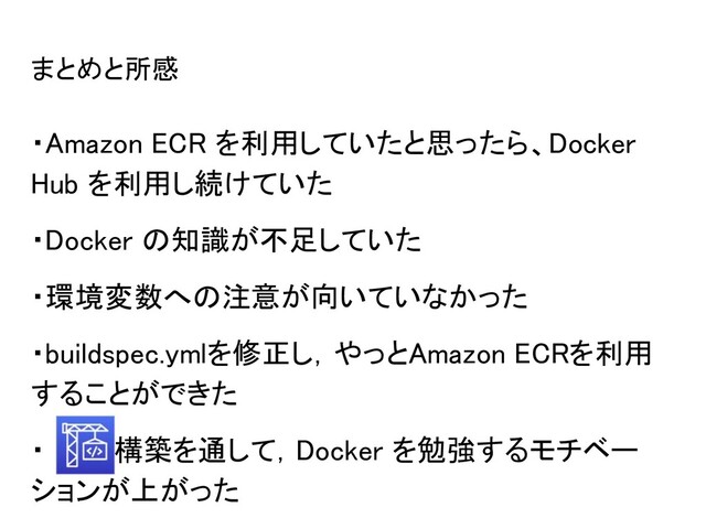 まとめと所感 
・Amazon ECR を利用していたと思ったら、Docker
Hub を利用し続けていた 
・Docker の知識が不足していた 
・環境変数への注意が向いていなかった 
・buildspec.ymlを修正し，やっとAmazon ECRを利用
することができた 
・　　の構築を通して，Docker を勉強するモチベー
ションが上がった 

