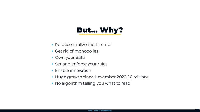 VSHN – The DevOps Company
Re-decentralize the Internet
Get rid of monopolies
Own your data
Set and enforce your rules
Enable innovation
Huge growth since November 2022: 10 Million+
No algorithm telling you what to read
But…​ Why?
3
