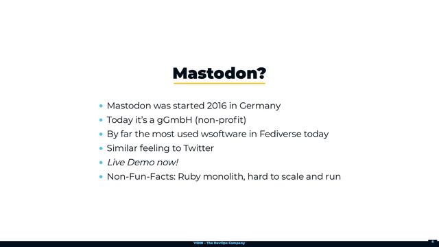 VSHN – The DevOps Company
Mastodon was started 2016 in Germany
Today it’s a gGmbH (non-profit)
By far the most used wsoftware in Fediverse today
Similar feeling to Twitter
Live Demo now!
Non-Fun-Facts: Ruby monolith, hard to scale and run
Mastodon?
6
