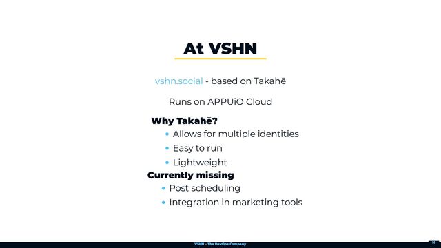 VSHN – The DevOps Company
- based on Takahē
Runs on APPUiO Cloud
At VSHN
vshn.social
Why Takahē?
Allows for multiple identities
Easy to run
Lightweight
Currently missing
Post scheduling
Integration in marketing tools
10
