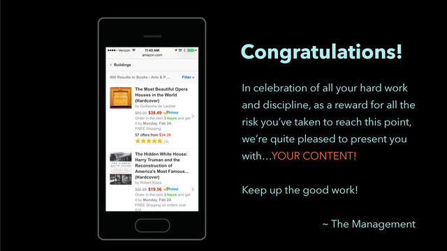 Congratulations!
In celebration of all your hard work
and discipline, as a reward for all the
risk you’ve taken to reach this point,
we’re quite pleased to present you
with…YOUR CONTENT!
!
Keep up the good work!
!
~ The Management
