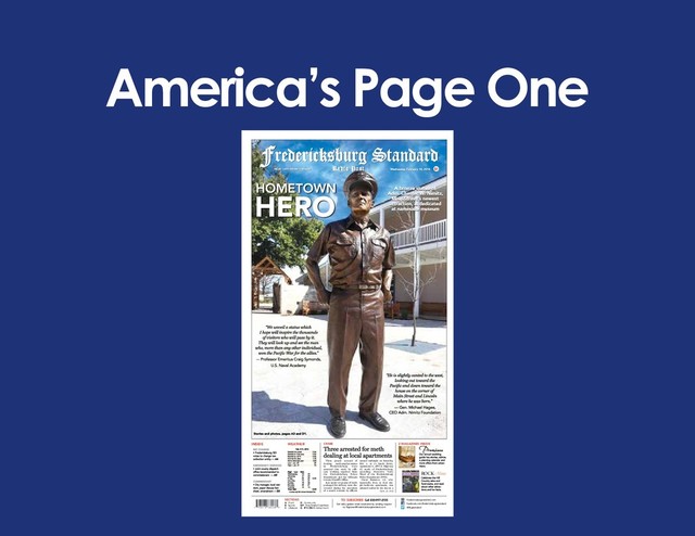 America’s Page One
SECTIONS
A - Front
B - Sports
C - Lifestyles
D - Community
E/F - Real Estate/Classifieds
G - IT’S ON! Entertainment
fredericksburgstandard.com
TO SUBSCRIBE
Get daily update email newsletter by sending request
to: fbgnews@fredericksburgstandard.com
Call 830-997-2155
facebook.com/fredericksburgstandard
@fbgstandard
INSIDE WEATHER
Radio Post
Fredericksburg Standard
CRIME
$1
2 MAGAZINES INSIDE
Wine and lifestyle magazine of the Texas Hill Country
ROCK Vine
&
Wine and lifestyle magazine of the Texas Hill Country
ALL IN THE
FAMILY
The oldest winery on the
Highway 290 corridor is
also one of its top draws
Whistle Pik’s artists draw
from global inspiration
FEBRUARY 2014
FREDERICKSBURG, TEXAS
Fischer & Wieser promote
Fredericksburg Flavors.
Local food and Texas wines
on the menu at Cabernet Grill
ROCK Vine
&
Wine and lifestyle magazine of the Texas Hill Country
Three people accused of
dealing methamphetamine
in Fredericksburg were
arrested this week by offi-
cers working together from
the Fredericksburg Police
Department and the Gillespie
County Sheriff’s Office.
Just under 10 grams of meth
packaged for delivery were dis-
covered during the execution
of a search warrant by officers
around midnight on Saturday,
Feb. 1, at 21 Linda Drive,
Apartment 4, off U.S. Highway
87, north of Fredericksburg,
according Detective Terry
Weed of the Fredericksburg
Police Department (FPD.)
Oscar Ramirez, 26, who
reportedly lives at that sin-
gle-bedroom apartment, was
arrested earlier in the day on a
Cont. on A12
