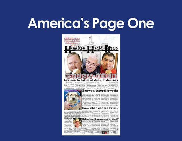 America’s Page One
75¢
American
Legion awards
Page 12
Obituaries
Page 4-5
Dru Williams
John Yates
Daniel McInnis
Jewel Sellers
Helping Hands
needs help
Page 3B
H N
amilton Herald- ews
143nd Year Volume Twenty-Six Thursday, June 28, 2018 75 Cents
By Maria Weaver
Hamilton’s lawmen will face off
July 7 on the square for a bragging-
rights battle.
“I’ve been honing my skills,”
said Sheriff Justin Caraway. “I’m
ready to put the hurt on Isaac and
Keith. They better bring tissues, be-
cause there will be crying.”
“Aw, I’m just gonna let him win,”
said Police Chief Keith Madison.
“That’s how I do all my children.”
“I’m just gonna say good luck,”
said deputy district clerk and re-
serve officer Isaac Partain, “because
they are both going to need it.”
All seriousness aside, only one
will be crowned Watermelon King
of Hamilton County at Hamilton’s
Independence Day/Junkin’ Journey
celebration July 7.
The event will include 281 Junkin’
Journey vendors, face painting, bal-
loon twisting, children’s train rides,
inflatables and free hot dogs.
Vendors will be set up 8 a.m. to
4 p.m.
The watermelon contest will be
at 10 a.m., and other activities will
begin at 10:30 a.m.
Brookshires donated the hot
dogs, which will be served by
Hamilton Police Department and
Hamilton County Sheriff’s Office
from 11 a.m. to 1 p.m.
Uncle Sam will be there, and there
will be fireworks launched from
Pecan Creek Park’s amphitheater af-
ter sunset, pending burn ban status.
Free vendor spaces are avail-
able. Call Hamilton Chamber of
Commerce at 254-386-3216 or
email hamiltonchambertx@gmail
for more information.
Lawmen to battle at Junkin’ Journey
Hollingsworth announces for sheriff
Editor’s note- Hamilton
Herald-News allows office-
seekers to announce their
candidacy, and following is
the announcement of Billy
Joe Hollingsworth.
My name is Billy Joe
Hollingsworth Jr., a regis-
tered Republican running for
the office of Hamilton County
Sheriff in 2020.
I am a strong supporter of
the Constitution of the United
States and each amendment,
particularly the first and sec-
ond. I can and will make
Hamilton County a safer and
better place for all of us to
live. When I say Hamilton
County I mean every per-
son in the City of Hamilton,
Hico and every community
throughout the county re-
gardless of gender, ethnicity,
political or religious affilia-
tion. All people.
I will always treat you
with respect and dignity. I
will treat every person the
way I would treat my own
family and extended family. I
always try to see the good in
people and not the bad until
circumstances warrant it.
My younger years were
spent in Fairy, attending ele-
mentary school and attending
Hamilton High School dur-
ing 1973-74. At that time, my
grandparents, Raymond and
Una Mae Perry, also lived in
Hamilton County.
In 1974, I moved to Dallas
and in 1976 married Tammy
K. Mosley and we moved
back to Cranfills Gap to work
for my grandmother in her
See Page 5
smack-down
smack-down
Ban won’t stop fireworks
That’s the question all over
town this week as repairs to
the Hamilton Municipal Pool
pump continue to stall the
opening originally set for the
day after school was out.
And City Administrator
Pete Kampfer is as anxious
as anyone to get it open.
The pool actually was set
to open on time, Kampfer
said, and then they threw
the switch, and nothing hap-
pened.
Since the pool is so old,
the part had to be built, then
put into the pump and then
installed. Kampfer was hop-
ing all this would happen on
Tuesday.
Actually, he was hoping
it would happen last Friday,
and the Friday before that,
and…
“As soon as the pump
comes in and we know it will
run, we will fill it up and get it
going as quickly as possible,”
he said. “I know, I’ve been
saying that for three weeks,
but maybe today it will come.
“As soon as it is going, we
will get the chemicals going
and let the kids in as soon as
possible.”
It takes 24 hours to fill the
pool, so he estimates it will
be open by Friday and hopes
it will be ready way before
then, like, Thursday.
By Maria Weaver
Hamilton County com-
missioners Tuesday morning
put a burn ban in effect, but it
does not affect fireworks.
“We’ve batted this around
for months,” said Judge Mark
Tynes. “We would all vote in
favor except for events on the
4th in precinct 3 and the 7th
in precinct 2.”
The court discussed sev-
eral options of exempting
the two events, but Commis-
sioner Dickie Clary said he
had researched it, and burn
ban statutes do not mention
fireworks.
The court authorized the
burn ban for 90 days with
a caveat for fireworks and
household garbage burned in
screen-covered barrels.
The county judge has au-
thority to lift the ban, and
Tynes said he will use that
authority, as he predicts three
to four inches of rain in the
near future.
Commissioners also be-
gan discussion of subdivision
rules for the county.
In the comments portion of
the meeting, Richard Layne
encouraged the court to lean
toward “making the hurdles
higher so we don’t end up
with a bunch of junk trailers
and such.”
“Some subdividers do
well with homeowners asso-
ciations and such, but I sug-
gest your guidelines be held
among higher standards,” he
said.
Clary said a developer in
the county plans to bring his
800-acre subdivision request
to the court in a few weeks.
Clary said the court should
review the current rules and
seek advice regarding amend-
ments before the issue is pre-
sented. No action was taken.
The court approved use
of courthouse property for a
July 4 reading of the Declara-
tion of Independence and for
placement of decorated hay
bales as a fund-raiser for the
Hamilton Public Library..
In other business, the court
approved the consent agenda
including payment of bills
totaling $75,156.63 and dis-
cussed future agenda items
and held a budget workshop.
Dove Festival
parade Sept. 1
The Hamilton Chamber of
Commerce invites everyone
to the 47th Annual Hamilton
County Dove Festival Parade
Saturday, Sept. 1, at 10 a.m.
The chamber’s board of
directors voted to move the
parade back to Labor Day
Weekend but keep the fes-
tival the fourth Saturday in
See Page 5
Is there room in your heart and home for me? I am Happy,
and I am at the Hamilton Shelter, looking for my forever
home. I will be at the Clear The Shelter adoption event
Friday from 8 a.m. to 1 p.m. on the courthouse square.
The free adoption event sponsored by Hamilton Police
Department and staffed by Hamilton 4H. The city will
waive fees, but a $12 rabies vaccination is required. L &
L Veterinary Clinic is discounting spay/neuter in June for
me and my pals at the shelter. Can I go home with you?
So… when can we swim?
can I go home with you?
HOLLINGSWORTH
Yard of the month
program begins
Page2
Hamilton Herald-News will be closed
July 4, but papers will still be delivered
to local businesses that are open
Hamilton Herald-News will be closed
July 4, but papers will still be delivered
to local businesses that are open

