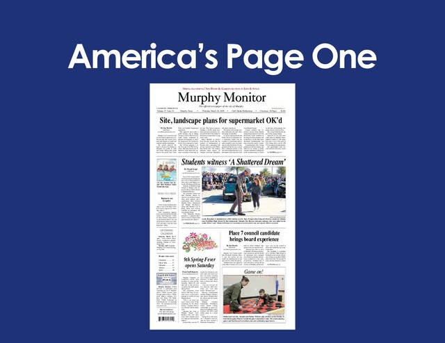 America’s Page One
Murphy Monitor
How to reach us:
972-442-5515 phone
news@murphymonitor.com
Murphy Monitor (USPS
023329) is published each
Thursday at 110 N. Ballard,
Wylie, 75098. Second Class
Postage paid at Wylie, 75098.
Send address changes P.O.
Box 369, Wylie, TX 75098-
0369. 75098. Published by
C&S Media, Inc. © Copyright
2019. No reproduction with-
out permission.
The official newspaper of the city of Murphy
© Copyright 2019. All Rights Reserved.
Volume 15 Issue 11 Murphy, Texas • Thursday, March 28, 2019 • C&S Media Publications • 4 Sections, 26 Pages $1.00
Classifieds................ 4C
Life.&.Style............. 1C
Obituaries................ 2C
Opinion.................... 5A
Sports....................... 1B
InsIde thIs Issue
NEWS YOU NEED
Spring haS Sprung! See home & garden Section in Life & StyLe
Lake Lavon LeveLS
Normal 492
492.46 ft.
as of 3/25/18
Source: U.S. Army Corps of Engineers
UPCOMING
CALENDAR
Saturday, March 30, 9
a.m. - Travis Estates Street
Project construction ground-
breaking. Parking at Travis
Farms Park.
Tuesday, April 2, 6 p.m. -
Murphy City Council meeting
at City Hall.
By Wyndi Veigel
Staff Writer
news@murphymonitor.com
Loss of life, trauma, physi-
cal and emotional damage are
just a few of the potential re-
alities that could happen as a
result of drinking and driving.
Students at McMillen High
School in Murphy were ex-
posed to these realities thanks
to Shattered Dreams.
The program, which was
held Thursday, March 21,
involves an accident reenact-
ment, guest speakers and a
coordination effort between
Murphy Police Department
and Murphy Fire-Rescue,
along with Medical City of
Plano, Wylie Auto Towing,
CareFlite air ambulance and
Aria Funeral Home.
“The Shattered Dreams
program is a program that I
saw as a senior in high school
and remember the impact it
See PROGRAM page 6A
From Staff Reports
news@murphymonitor.com
Murphy Chamber of
Commerce invites area
residents to come out this
Saturday, March 30, and
take part in the activities
on tap for the ninth annual
Spring Fever.
The community event
will be held from 10 a.m.
until 4 p.m. in the Lowe’s
parking lot at FM 544 and
Murphy Road.
“This is an event you
won’t want to miss. It has
something for the whole
family,” Chamber Execu-
tive Director Juli Richards
said.
Opening the event is
Murphy Mayor Scott
Bradley who will offer
some brief remarks prior
to a singing of the national
anthem.
Featured this year are 75
booths for businesses, arts
and crafts and food ven-
dors, live music, a petting
zoo, a variety of children’s
activities, a game truck
and a custom and classic
car show.
“You can even get ad-
vice from the ‘Old Coots’
when you visit their
booth,” Richards said.
Musical entertainment
includes Boggess Elemen-
tary School, Murphy Mid-
dle School and the Tantric
Saints band.
Murphy Chamber
Scholarship Foundation,
which awards college
scholarships to senior stu-
dents from Murphy and to
teachers, will offer a golf
ladder game as a fund-
raiser.
Spring Fever title spon-
sor is Republic Services,
and car show sponsor is
Methodist Richardson.
By Joe Reavis
Staff Writer
news@murphymonitor.com
Murphy City Council candi-
date Elizabeth Abraham, Place
1, cites her service on city
boards for preparing her to step
up to elective office this spring.
Abraham faces one opponent
in the May 4 election, for a seat
held by Owais Siddiqui, who
opted to not seek another term.
“Having been able to serve
on Murphy’s Planning and Zon-
ing Commission and the Board
of Adjustment have equipped
me with the knowledge and pro-
tocols required of a city coun-
cil position,” Abraham said. “I
look forward to serving all the
citizens of Murphy and provid-
ing a voice on the council to
those who would like me to rep-
resent them.”
The candidate is a graduate
of L.V. Berkner High School in
Richardson and earned a Bach-
elor’s Degree at Southern Meth-
odist University. For the past 18
years, she has worked in various
See PLANS page 3A
By Joe Reavis
Staff Writer
news@murphymonitor.com
Murphy City Council just said
yes last week in approving a sub-
division plat, new business loca-
tions and designs for a park and
roadway median landscaping.
The council, however, de-
layed a decision on whether to
designate city ponds as catch
and release fishing that would
remove the ponds from Texas
Parks and Wildlife Department
regulations.
First approval, given after a
public hearing, was to change
zoning at 610 E. FM 544 from
single family residential to
planned development to allow
the construction of a facility for
Service First Automotive Center.
The 2.95-acre property is on
the west side of E. FM 544 be-
tween McCreary Road and N.
Maxwell Creek Road and con-
tains a residence at the back of
the tract. First Service proposes
building a 10,250 square foot,
brick and stone automotive cen-
ter, and will allow the resident of
the house to remain there as long
as he is able.
Karen Mitchell of Service
First told the council that the
business is headquartered in
Houston and is expanding with
30 new locations in the Dallas-
Fort Worth area. The business
performs minor repairs, oil
changes, front-end alignments
and safety inspections.
The facility will include an in-
door child play area and coffee
bar among its amenities.
A concern expressed by Keith
Hauk, who lives behind the site,
is stormwater runoff. The site
is partly in a flood plain and re-
quires backfill to raise the build-
ing out of the flood plain. He also
pointed out that the site is one of
three contiguous parcels in the
area and would prefer those to be
developed at the same time with
a coordinated design.
Council members also ex-
pressed concerns about whether
raising the ground level out of the
flood plain would contribute to
flooding of nearby properties and
would like to see the three tracts
developed simultaneously, but
that is out of the council’s control.
Councilmember Chris George
pointed out that the business has
asked for no zoning or design
variances and that it is taking care
of the resident living in a house
on the back of the property, two
points in favor of Service First.
The council unanimously ap-
proved the zoning change.
Approval of site and land-
scape plans for IndoPak Super-
market to build a 17,530 square
feet store at on 2.358 acres at
420 Village Drive off W. FM
544 was approved unanimously.
The supermarket, with sev-
eral locations in the area, stocks
See ZONING page 6A
Place 7 council candidate
brings board experience
Site, landscape plans for supermarket OK’d
Students witness ‘A Shattered Dream’
9th Spring Fever
opens Saturday
Game on!
Maddie Smith/Murphy Monitor
Mother and son duo, Amanda and Parker Webster, play checkers at the Mother &
Son Extravaganza March 23 at the Murphy Community Center. The event featuring
games and food focused on mothers and sons celebrating super heroes.
Register to vote
by April 4
Collin County residents plan-
ning to vote in the May 4 elec-
tion need to register by Thurs-
day, April 4.
Voter registration applica-
tions can be picked up from the
county Voter Registrar’s Office
or many libraries, high schools
or government offices. You can
also print one online at sos.state.
tx.us and mail it into the Voter
Registrar’s Office.
Let the summer fun be-
gin! Kids Summer Guide
Inside this issue.
Wyndi Veigel/Murphy Monitor
Layla Bensellam is administered a field sobriety test by State Trooper after being involved in a head-on collision
near McMillen High School. In the background, Murphy Fire Rescue extricates students who were killed in the
crash. Editor’s note: Shattered Dreams is a reenactment exercise and no one was injured, killed or arrested.
