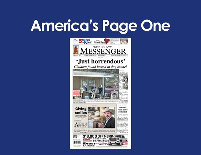 America’s Page One
VOLUME 140 - NO. 7 SATURDAY, FEBRUARY 16, 2019 DECATUR, TEXAS 24 PAGES IN 2 SECTIONS PLUS INSERTS $1
Wise County Messenger
P.O. Box 149 • 115 South Trinity
Decatur, Texas 76234
www.wcmessenger.com
Scan this QR code with your
smartphone to go to our website.
ON THE
WEB ...
BI-DISTRICT CHAMPS
Decatur and Bridgeport girls
won bi-district basketball titles
this week. There’s a chance
they could meet again in the
playoffs.
See page 1B.
5Things
toKnow
See page 4A See page 8A
$13,000 OFF MSRP
ON SELECT NEW 2018
SIERRA 1500s
US287SOUTH ✯ DECATUR
JamesWoodDecatur.com
940-627-21 77
EXAMPLE: Stock #:182698. MSRP: $65,020. James Wood Discount: $6,750. James Wood Flex Cash: $2,000. Purchase Bonus Cash: $2,250. Customer Cash: $2,000. Sale Price: $52,020 Plus Tax,
Title & Licence. Must Take Delivery by 2/28/2019. SEE DEALER FOR COMPLETE DETAILS. Conditional Specials: When You Finance Through GM Financial: $1,000. Must Take Delivery By 2/28/2019.
+1,000
WHEN YOU
FINANCE
THROUGH GM
FINANCIAL
Children found locked in dog kennel
NEWARK
‘Just horrendous’
BY BRIAN KNOX
bknox@wcmessenger.com
Four children discov-
ered living in what Sher-
iff Lane Akin described as
“horrendous” conditions
T u e s d a y
near New-
ark were
doing well
in foster
care later
in the
week.
It’s a far
cry from
what ofﬁ -
cers saw
when they
e n t e r e d
the metal
shop in the
100 block
of County Road 4930 not
far from Seven Hills Ele-
mentary School Tuesday
morning.
An arrest afﬁ davit in
the case provides details
of what a Wise County
Sheriff’s deputy and
Texas Department of Pub-
lic Safety trooper found
inside.
“One child was wrapped
up in a blanket, lying on
FABILA
HARKINGS
JOE DUTY/WCMESSENGER
SURVEYING THE CRIME SCENE — Ofﬁ cers with the Wise County Sheriff’s Ofﬁ ce and Texas Department of Public Safety collect evidence at the
home where four kids — including two found locked in a dog kennel — were removed and placed in foster care Tuesday. Their parents were
charged with four counts of child neglect. See Investigation on page 2A
RHOME
JOE DUTY/WCMESSENGER ● Buy reprints at wcmessenger.com/reprints
HATS HELP — William Lee Martin, a stand-up comedian and founder of the Cowboys
Who Care Foundation — which donates cowboy hats to kids battling cancer —
shows off some of the hats his organization will donate from his ofﬁ ce in Rhome.
The nonproﬁ t has donated more than 8,000 hats to cancer patients over the past
seven years.
WISE COUNTY
Giving
smiles
Comedian’s nonproﬁ t
equips cancer patients
with cowboy hats
BY AUSTIN JACKSON
ajackson@wcmessenger.com
After days surrounded by
water, cracking up the
Carnival cruise masses,
William Lee Martin ﬁ nds
his legs at his ofﬁ ce in
Rhome, where cowboy hats stretch to
the ceiling.
He takes a gulp of his blackberry lime
beverage and eyes the inventory, await-
ing the next opportunity to make some-
body’s day better.
See Martin on page 2A
Decatur
races to be
contested
Both Decatur ISD board spots
and all three Decatur City
Council seats on the May ballot
will be contested.
The deadline for ﬁ ling for a
spot on the ballot for the May
4 general election was 5 p.m.
Friday. Candidates have until
5 p.m. Tuesday to ﬁ le as a
write-in.
Former Decatur ISD trustee
Chris Lowery joined the fray
Thursday, ﬁ ling for the Place
2 seat currently held by School
Board President Cheri Boyd.
The Place 1 seat currently
held by Wade Watson will have
three candidates — Thomas
Houchin, Stan Shults and Pete
Rivera. Watson decided not to
run for a third term.
See Filings on page 13A
See page 8A
Heart Health
2019
