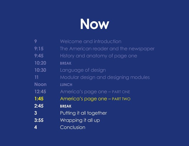 Now
9 			 Welcome and introduction
9:15		 The American reader and the newspaper
9:45		 History and anatomy of page one
10:20		 BREAK
10:30		 Language of design
11			 Modular design and designing modules
Noon		 LUNCH
12:45 		 America’s page one – PART ONE
1:45		 America’s page one – PART TWO
2:45		BREAK
3			 Putting it all together
3:55		 Wrapping it all up
4			Conclusion
