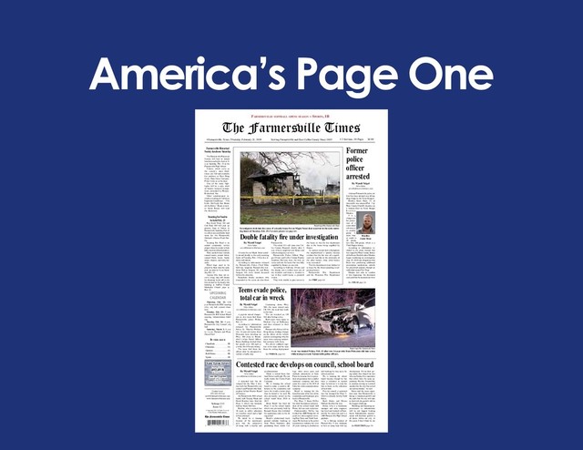 America’s Page One
Serving Farmersville and East Collin County Since 1885
• Farmersville, Texas, Thursday, February 21, 2019 • 2 Sections, 10 Pages $1.00
The Farmersville Times
Volume 133
Issue 12
© Copyright 2019. All Rights Reserved.
C&S Media Publications
Lake Lavon Levels
Normal – 492
492.49 ft
as of 2/18/19
Lake Jim Chapman
Normal 440 – Current
440.50 ft
Source: US Army Corps of Engineers
In thIs Issue
Classifieds . . . . . . . . . . . .3B
Obituaries . . . . . . . . . . .. .3A
Opinion . . . . . . . . . ... . . .4A
Real Estate . . . . . . . . . . 4B
Sports . . . . . . . . .. . . . . . 1B
Contact us at:
972-442-5515 or
news@farmersvilletimes.com
www.farmersvilletimes.com
UPCOMING
CALENDAR
Farmersville soFtball opens season – sports, 1b
By Wyndi Veigel
News Editor
news@farmersvilletimes.com
A contested race has de-
veloped for the May 4 elec-
tion both for Farmersville city
council and Farmersville Inde-
pendent School District Board
of Trustees.
On Farmersville ISD school
board, both Tommy Monk and
David Ketcher have filed for
Place 5, which was formerly
held by Glenn McClain.
Ketcher, who is retired, has
30 years in public education
as a teacher, coach and a high
school principal.
He stated he is running
because of his experiences
give him the perspective
of being both a teacher and
an administrator.
Monk is retired from Gar-
land Power and Light. He cur-
rently works for Crown Pools
Company.
He is running for school
board to make a positive dif-
ference in the community and
leave the world a better place
than he found it, he said. He
also previously served on the
school board from 2010 to
2017.
Brian Brazil has filed for
Place 6 on the school board,
which was previously held by
Kenneth Roose who withdrew
his application early in the fil-
ing period.
Brazil’s professional back-
ground includes working at
State Farm Insurance after
graduating from Austin Col-
lege. After seven years and
multiple promotions at State
Farm, he became the vice presi-
dent of operations for a smaller
insurance company, and then
spent two years as the AVP of
Sales for a telecommunications
company.
Brazil is running for the
board because of his love of the
community and wanting to give
back to Farmersville.
For Place 7, Jason McTee
has filed. Incumbent and presi-
dent of the school board, Jeff
Hurst, did not seek reelection.
Professionally, McTee has
worked for ABB/Dodge for 10
years as a sales engineer cover-
ing East Texas and North Loui-
siana. He has been in the power
transmission industry for over
20 years starting in production
and working his way up to his
current position.
He is running for school
board because though he has
been a volunteer in myriad
ways he believes it is time for
him to focus on the education
of local kids.
For city council, a contested
race has emerged for Place 5,
which is currently held by Todd
Rolen.
Both Rolen and Dwain
Mathers filed for this seat.
Rolen, who is a warehouse
manager and sales engineer,
has lived and worked in Farm-
ersville his entire life and is a
1988 Farmersville High School
graduate.
“As a lifelong resident of
Farmersville, I was fortunate
to have so many help with my
development. It was their giv-
ing nature that shaped me into
who am I today. It is imperative
that others have the same op-
portunity. For this, I would like
to continue serving as a council
member for the city that served
me and my family,” he said.
Rolen said the most impor-
tant issue that Farmersville is
facing is imminent growth and
the path that the city will take
to deal with the growth will be
the biggest challenge.
“Building and financing im-
provements in infrastructure
will be our biggest limiting
factor. Infrastructure improve-
ments will facilitate growth in
all facets within our city. At
this point, I don’t think we are
See ELECTION page 5A
Contested race develops on council, school board
Wyndi Veigel/The Farmersville Times
Investigators look into the cause of a deadly house fire on Maple Street that occurred in the early morn-
ing hours of Tuesday, Feb. 19. For more photos see page 6A.
Double fatality fire under investigation
Former
police
officer
arrested
By Wyndi Veigel
News Editor
news@farmersvilletimes.com
A former Farmersville police of-
ficer has been arrested on a felony
drug charge by the Texas Rangers.
Bradley Jason Dean, 33, of
Greenville was arrested Feb. 7 by
Hunt County Sheriff’s deputies on
a warrant filed by Texas Ranger
R e u b e n
Mankin.
T h e
charges are
for posses-
sion of a
controlled
substance
in penalty
group 3,
more than
or equal to
28 grams,
less than 200 grams, which is a
Third Degree felony.
According to information in-
cluded in the arrest warrant that
was signed by Hunt County Justice
of the Peace Sheila Linden, Mankin
began conducting an investigation
Aug. 29, 2018 into allegations that
Dean was purchasing additional
prescription medications, outside
his prescribed amount, through an
individual named Teri Trejo.
Mankin was able to confirm
it was happening, the document
said, and that the transactions were
See TEXAS page 2A
Bradley
Jason Dean
Teens evade police,
total car in wreck
By Wyndi Veigel
News Editor
news@farmersvilletimes.com
A joyride turned danger-
ous as two teens fled from
Farmersville police Friday,
Feb. 15.
According to information
released by Farmersville
Police Lt. Marsha Phillips,
two 16-year-old males from
Princeton were traveling on
Hwy. 380 close to Brook-
shire’s when Patrol Officer
Korey Redding clocked them
for speeds over 100 mph in
a white 2010 Nissan Altima.
The teens fled from the
officer after he attempted to
initiate a traffic stop.
Continuing down Hwy.
380, the teens turned onto
CR 559, the road that leads
to the lake.
The car wrecked on CR
562 after hitting a tree.
Both teens were taken to
Medical City of McKinney
and then released to their
parents.
Farmersville Police will be
filing felony eluding charges
on the driver of the vehicle
and are investigating why the
teens were carrying counter-
feit currency with them.
The driver suffered inju-
ries to his knee and his nose
from the airbag deployment
See WRECK page 6A
Wyndi Veigel/The Farmersville Times
A car was totaled Friday, Feb. 15 after two 16-year-olds from Princeton slid into a tree
while trying to evade Farmersville police officers.
Boy Scout Troop 310 and
Cub Pack 309 will pick up
grocery bags at houses in
Farmersville Saturday, Feb.23
to collect non-perishable food
items for the Farmersville
Outreach Alliance Food Pan-
try.
Scouting For Food is an
annual community service
project done by scouts to help
fully stock local food pantries.
Most needed items include
canned meats, peanut butter,
canned fruits, beans, hearty
soups, diapers, and baby for-
mula.
Filled bags need to be
placed by front door for early
pick up prior to 9 a.m. Satur-
day, Feb. 23.
Anyone who does not re-
ceive a bag, may still donate
by dropping items off in the
box located at the family life
building at theFirst United
Methodist Church prior to
Feb. 23.
Scouting for food to
be held Feb. 23
Thursday, Feb. 21: 6:30
p.m. Farmersville EDC meeting
(4A), city hall, council cham-
bers
Monday, Feb. 25: 7 p.m.
Farmersville ISD School Board
meeting, Administration build-
ing
Tuesday, Feb. 26: 6 p.m.,
Farmersville City Council, city
hall
Saturday, March 2: 9 a.m.
to 3 p.m., Farmers and Fleas,
Onion Shed
Farmersville Historical
Society luncheon Saturday
The Farmersville Historical
Society will host its annual
luncheon and style show at 11
a.m. Saturday, Feb. 23 at the
Farmersville High School.
Tickets, which serve as
the society’s main fund-
raiser, are $20 and available
for purchase at Dyer Drug
Store, Main Street Antiques,
Fiber Circle or at the door.
One of the main high-
lights will be a style show
of historic women’s lounge-
wear, presented by Henson-
Kickernick, Inc.
Other entertainment in-
cludes a reading of Catharine
Ingelman-Sundberg’s “The
Little Old Lady that Broke
all the Rules.” Book review-
er Susan Boone will lead
the discussion.
By Wyndi Veigel
News Editor
news@farmersvilletimes.com
A house fire on Maple Street quick-
ly turned deadly in the early morning
hours of Tuesday, Feb. 19 for two el-
derly individuals.
According to information released
by Farmersville Police Chief Mike
Sullivan, longtime Farmersville resi-
dents Delvin Sergent, 86, and Betty
Sergent, 88, were found deceased
within the structure.
Immediate family members who
responded to the scene are also from
Farmersville.
The initial 911 call came into Col-
lin County Dispatch shortly after 4
a.m. when a neighbor saw flames and
called emergency services.
Farmersville Police Officer Mag-
gie Olvera and Collin County Deputy
Jonathan McCann were the first on
scene and saw the home that was fully
engulfed by flames on one side.
According to Sullivan, Olvera and
the deputy saw a walker near one of
the windows and broke a window to
see if they could rescue a potential
victim.
They were unable to gain access to
the home as was the fire department
due to the home being engulfed by
flames.
As embers rained down throughout
the neighborhood it quickly became
evident that the fire was of a signifi-
cant size and due to the proximity of
the other houses, three other homes
were evacuated.
The fire department went defensive
to keep the fire from spreading to ad-
joining homes.
Farmersville Fire Department
and the Princeton Fire Department
See FIRE page 6A
