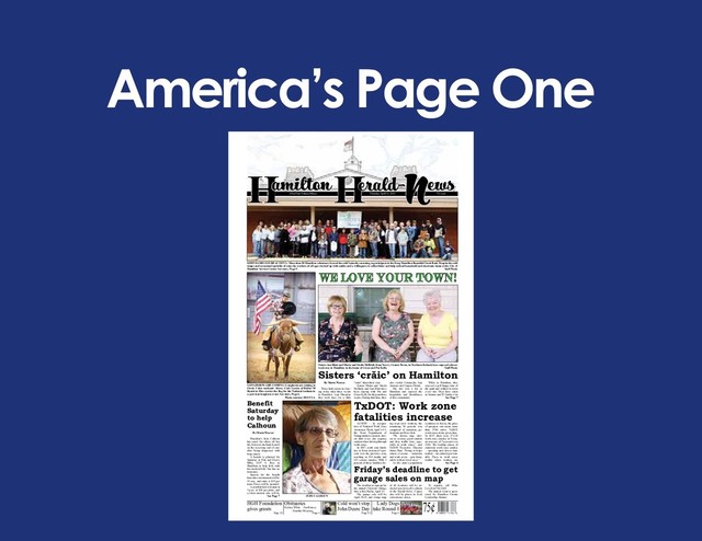 America’s Page One
75¢
Lady Dogs
take Round 1
Page 8
Cold won’t stop
John Deere Day
Page 12
H N
amilton Herald- ews
143nd Year Volume Fifteen Thursday, April 12, 2018 75 Cents
LONGHORNS ARE COMING- Longhorns are coming to
Circle T this weekend. Above, Cody Garcia of Rafter M
Ranch in Hico carries the flag for the National Anthem in
a previous longhorn event. See story, Page 6.
Photo courtesy HOTTLA
KEEP HAMILTON BEAUTIFUL- More than 50 Hamilton volunteers braved the cold Saturday morning to participate in the Keep Hamilton Beautiful Trash Bash. Despite the cold
temps and occasional sprinkle of rain, the workers of all ages showed up with smiles and a willingness to collect litter and help unload household and electronic items at the City of
Hamilton Service Center. See story, Page 5. Staff Photo
Benefit
Saturday
to help
Calhoun
By Maria Weaver
Hamilton’s Judy Calhoun
has cared for others all her
life, but now she finds herself
on the receiving end of care
after being diagnosed with
lung cancer.
A benefit is planned for
Saturday at Nita and Glen’s
BBQ, 1107 S. Rice in
Hamilton, to help Judy with
her medical bills. She has no
insurance.
Sign-in for the benefit
horseshoe tournament will be
11 a.m., and entry is $20 per
team. Prizes will be awarded.
A crawfish boil will start at
5 p.m. at $20 per plate, and
a silent auction also will be
See Page 7
Sisters Ann Blair and Maria and Sheila McBride from Newry, County Down, in Northern Ireland, have enjoyed a three-
week stay in Hamilton in the home of Gwen and Pat Kelly. Staff Photo
We love your town!
Sisters ‘crăic’ on Hamilton
By Maria Weaver
Three Irish sisters are leav-
ing today after three weeks
in Hamilton. Last Thursday
they took time for a little
“crăic” about their visit.
Sisters Maria and Sheila
McBride and Ann Blair have
been staying with Pat and
Gwen Kelly for the past three
weeks. During that time, they
also visited Comanche, San
Antonio and Corpus Christi.
The trio was a hit in
Hamilton and enjoyed the
hospitality and friendliness
of this community.
While in Hamilton, they
enjoyed a golf buggy tour of
the park and walked to town
every day. They have eaten
at Storms and El Jardin a lot
See Page 7
JUDY CALHOUN
Friday’s deadline to get
garage sales on map
TxDOT: Work zone
fatalities increase
The deadline to sign up for
the annual Citywide Garage
Sale is this Friday, April 13.
The garage sale will be
April 20-21, and a large map
of all locations will be in-
cluded in next week’s edition
of the Herald-News. Copies
also will be places in local
convenience stores.
To register, call Mike
Lovell at 386-4661.
The annual event is spon-
sored by Hamilton County
Leadership Alumni.
AUSTIN – In recogni-
tion of National Work Zone
Awareness Week, April 9-13,
the Texas Department of
Transportation reminds driv-
ers that every day requires
caution when driving through
work zones.
In 2017, work zone fatali-
ties in Texas increased 9 per-
cent over the previous year,
resulting in 199 deaths and
813 serious injuries. With 4
percent of those fatalities be-
ing road crew workers, the
remaining 96 percent was
comprised of motorists, pe-
destrians and bicyclists.
“We always urge driv-
ers to exercise great caution
and obey traffic laws, espe-
cially in work zones,” said
TxDOT Executive Director
James Bass. “Doing so helps
ensure everyone – motorists
and work crews – gets home
safely to their loved ones.”
As the state’s population
continues to boom, the price
of progress can mean more
than 2500 active TxDOT
work zones at any given time.
In 2017, there were 27,148
work zone crashes in Texas,
an increase of 5 percent over
2016. The leading causes of
statewide work zone crashes
– speeding and driver inat-
tention – are entirely prevent-
able. Fines in work zones
double when workers are
See Page 4
HGH Foundation
gives grants
Page 12
Obituaries
Page 4
Delores White Jim Kinsey
Dorothy Meissner
