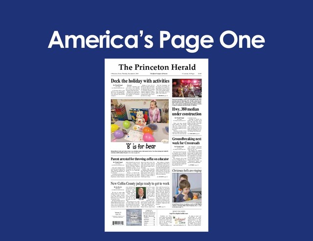 America’s Page One
© Copyright 2018. All Rights Reserved.
C&S Media Publications
Volume 53
Issue 36
Classiﬁ eds...................3B
Real Estate..................3B
Obituaries...................3A
Opinion.......................4A
Sports..........................1B
InsIde thIs Issue
Contact us at:
972-784-6397 or
news@princetonherald.com
www.princetonherald.com
• Princeton, Texas, Thursday, December 6, 2018 • 2 sections, 10 Pages $1.00
The Ofﬁ cial Newspaper of Princeton
The Princeton Herald
Lake Lavon Levels
Normal – 492
492.88 ft
as of 12/04/18
Lake Jim Chapman
Normal 440 – Current
440.03 ft
Source: US Army Corps of Engineers
By Wyndi Veigel
News Editor
news@princetonherald.com
As December rolls in with
full force so do myriad Holi-
day events around Farmers-
ville, Princeton and the DFW
metroplex.
Princeton
Princeton’s downtown area
will come to life Saturday,
Dec. 8 as the town’s ﬁ rst-ever
Christmas parade takes place.
Myriad events, both by the
city of Princeton and the Princ-
eton Chamber of Commerce,
are scheduled.
Starting at 5 p.m., free ice
skating is being provided by the
city near the downtown Veter-
ans Memorial Park. According
to Community Relations Co-
ordinator Stephanie O’Brien,
a 30- by 40-foot ice rink will
be placed and ice skates will be
provided at no charge.
Feed the Community will
also begin at 5 p.m. and is be-
ing hosted by city of Princeton
Public Works. Citizens will get
a free meal including hotdogs,
chips and drinks served by
public works employees.
See HOLIDAY page 2A
By Wyndi Veigel
News Editor
news@princetonherald.com
Those who have traveled
along Highway 380 recently
may have noticed increased
trafﬁ c and a construction proj-
ect currently underway west of
Princeton.
The project includes a 5-foot
concrete median, which is being
built where the center turn lane
is currently located.
According to TxDOT, the
median will eventually extend
from FM 1827 (New Hope
Road) to CR 985 in Princeton,
right before Lake Lavon.
“We are very pleased that Tx-
DOT is ﬁ nally moving on the
project. We hope it will save lives
along with beautifying the city,”
City Manager Derek Borg said.
See CONCRETE page 6A
By Wyndi Veigel
News Editor
news@princetonherald.com
The long-awaited Crossroads
Development will be ofﬁ cially
welcomed into Princeton with a
groundbreaking ceremony next
week.
The ceremony will be held
at 10 a.m. Wednesday, Dec. 12
at the corner of Boorman Road
and Hwy. 380 and is being host-
ed by International Capital and
Range Realty Advisors.
The Princeton Crossroads
project includes constructions
on the 297- acre site.
The property was acquired
in 2016. A Public Improvement
District (PID) was approved and
funded in September 2018 for
the construction of providing
water and sanitary sewer servic-
es to the project, which broke
ground in November 2018.
“International Capital will
celebrate the groundbreaking
See PUBLIC page 2A
By Wyndi Veigel
News Editor
news@princetonherald.com
Last week, a parent was ar-
rested at Princeton High School
after allegedly assaulting an
educator by throwing hot cof-
fee at her face.
According to information re-
leased by the Princeton Police
Department, School Resource
Ofﬁ cer Isidro Trevino received
a call from a teacher at the
Special Programs building re-
questing the ofﬁ cer responds
immediately because of an
irate parent. The call occurred
around 9:15 a.m. Wednesday,
Nov. 28.
Director of Special Pro-
grams Liz Goen was waiting
at the building for the ofﬁ cer
and advised that a parent had
thrown hot coffee at her. The
coffee made contact with the
right side of her face and neck,
along with her clothes, the re-
port stated.
Amanda Leigh Donnelly,
31, identiﬁ ed as the parent who
threw the coffee, was imme-
diately placed under arrest by
Ofﬁ cer Trevino on a charge of
assault on a public servant, a
Third Degree felony.
When talking to Donnelly,
she explained to Ofﬁ cer Trevi-
no that she knew throwing cof-
fee was wrong. The parent was
at the Special Programs build-
ing for a meeting about her son
and his behavior. She was up-
set because Goen was late and
began cursing at the director.
When Goen asked her
See ASSAULT page 2A
By Joe Reavis
Staff Writer
news@princetonherald.com
The post of county judge
changes hands in a few weeks
as former County Commis-
sioner Chris Hill steps in for
Keith Self, who is retiring after
serving three terms.
But there probably won’t be
many changes because the two
ofﬁ cials share the same conser-
vative views on limited gov-
ernment and on keeping prop-
erty taxes low. Hill served ﬁ ve
years with Self on the
commissioner’s court
and the two share a
friendship outside
county government.
“Judge Self has
been a tremendous
resource for me,” Hill
said. “We are close,
personally, so we talk
often.”
Hill declared for the ofﬁ ce
of County Judge a year ago
and resigned from the commis-
sioner’s court to run for the top
Collin County elected ofﬁ ce.
He will be sworn
in Jan. 1, 2019
and plans to work
full time as county
judge even though
state law allows
a county judge to
work outside his
ofﬁ ce.
“It would not be
practical, wise or
a good steward to hold a full-
time position outside Collin
County,” the judge-elect said.
Hill holds a Bachelor of
Political Science degree from
Texas A&M University-Com-
merce, Master of Accounting
and Information Management
degree from the University
of Texas at Dallas, Master of
Business Administration de-
gree from Webster University
and Master of Pastoral Lead-
ership degree from Colum-
bia Biblical Seminary. He has
worked as an accountant since
resigning from the court and
is currently wrapping up that
business.
See HILL page 5A
Hwy. 380 median
under construction
Groundbreaking next
week for Crossroads
Parent arrested for throwing coffee on educator
New Collin County judge ready to get to work
Deck the holiday with activities
Michael O’Keefe/First Response Photography
Princeton ﬁ reﬁ ghters work on an extrication in the early
morning hours of Thursday, Nov. 29 after a head-on col-
lision occurred on Hwy. 380 near the Creekview subdivi-
sion. A new concrete median project that started recently
is aimed to help prevent these kinds of collisions.
Courtesy photo
Rileigh Bloodworth can’t believe there was a birthday party with snacks for her Care Bear during the Smith El-
ementary stuffed animal sleepover. See story on page 6A.
‘B’ is for bear
Courtesy photo
Joseph Duran focuses on playing a carol at Faith Baptist
Church’s Christmas Bible School Saturday, Dec. 1. Addi-
tional photos page 5A.
Christmas bells are ringing
Deadlines for Princ-
eton’s Angel Tree program
are quickly approaching
and the Lions Club is ask-
ing for the community’s
help to provide a great
Christmas for kids.
Angel Tree adoptions con- tinue until Monday, Dec. 10.
To adopt an angel call
469-952-5400 or email
contacts Amy Ivy at aivy@
princetonisd.net or Kim
Williams at kwilliams@
princetonisd.net or stop by
the PISD Administration
Office at 321 Panther Pkwy.
Angel Tree adoption deadline nears
NEWS YOU NEED
Chris Hill
