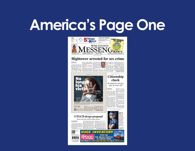 America’s Page One
VOLUME 140 - NO. 5 SATURDAY, FERUARY 2, 2019 DECATUR, TEXAS 22 PAGES IN 2 SECTIONS PLUS INSERTS $1
Wise County Messenger
P.O. Box 149 • 115 South Trinity
Decatur, Texas 76234
www.wcmessenger.com
Scan this QR code with your
smartphone to go to our website.
ON THE
WEB ...
INDEX
All Around Wise . . 2A
Obituaries . . . . . . 5A
Sports . . . . . . . . 10B
Classiﬁ eds. . . . . . 5B
5Things
toKnow
See page 3A
HUGE INVENTORY
OVER 500
PRE-OWNED VEHICLES
TO CHOOSE FROM!
SHOP ONLINE AT JAMESWOODPREOWNED.COM TODAY! 940-627-2177
Hightower arrested for sex crime
BY BRIAN KNOX
bknox@wcmessenger.com
A former Wise County sher-
iff’s deputy who spent time in
prison for crimes of a sexual
nature has been arrested for
solicitation of a minor.
The Denton County Sheriff’s
Ofﬁ ce Wednesday announced
that 13 people had been
arrested as part of a joint
undercover online solicitation
of a minor operation involving
multiple law enforcement agen-
cies last week.
Among those arrested was
Boyd resident Chad Alan High-
tower, 45.
According to the arrest afﬁ -
davit obtained through an open
records request, the ofﬁ cers
involved in the operation posed
as children under the age of
17. The purpose of the
operation was to iden-
tify “targets” wanting to
engage in sexual contact
with underage children
and eventually set up
meetings with the “tar-
gets” at a predetermined
location.
The afﬁ davit states that
Hightower contacted the ofﬁ cer,
who was posing as a 15-year-old
boy, on an undercover
account through the
social networking app
Grindr.
After talking to the
undercover ofﬁ cer about
the “boy’s” sexual expe-
rience with other men,
Hightower agreed to
meet the undercover ofﬁ cer.
The ofﬁ cer then sent Hight-
ower a “selﬁ e,” and Hightower
responded with two photos of
himself, the afﬁ davit states.
The conversation then moved
to text messaging where the
undercover ofﬁ cer once again
told Hightower his age was 15.
“Hightower acknowledged
this by asking if the undercover
ofﬁ cer had school the following
day and then continuing with
discussing their sexual encoun-
HIGHTOWER
WISE COUNTY
See Hightower on page 3A
Citizenship
check
56 asked for proof to
stay on voter roll
BY BRIAN KNOX
bknox@wcmessenger.com
Fifty-six Wise County
residents were mailed a
letter this week asking
them to provide proof of
U.S. citizenship in order
to remain on the voter
rolls.
Late on Jan. 25, Texas
Secretary of State David
Whitley announced his
ofﬁ ce would send a list
of 95,000 registered vot-
ers in the state who were
ﬂ agged as possibly non-
citizens who are ineligi-
ble to vote. Whitley said
the names on the list are
people who had provided
the Department of Pub-
lic Safety with a form of
identiﬁ cation — such as a
work visa — that showed
they were not a citizen
when obtaining a driver’s
license or identiﬁ cation
card.
Texas Attorney General
Ken Paxton sent a news
release that same after-
noon announcing that of
the 95,000 identiﬁ ed indi-
viduals, roughly 58,000 of
them have voted in recent
years.
According to a story in
the Texas Tribune, the
58,000 were said to have
cast a ballot in one or
more elections from 1996
to 2018.
While some initial
reports indicated that all
UTGCD drops proposal
Tract size for well to stay at two
BY RICHARD GREENE
rgreene@wcmessenger.com
The Upper Trinity Groundwater
Conservation District (UTGCD) is
no longer looking to increase the
minimum tract size for a new well
from two acres to ﬁ ve acres as part
of its rules update.
The UTGCD board of directors
voted 5-2 Monday night to amend
the rules update to keep the mini-
mum at two acres. The district is
expected to hold its next public
hearing on the rules in March.
Wise County’s two directors, Don
Majka and Brent Wilson, cast the
dissenting votes to move ahead
with the proposed ﬁ ve-acre mini-
mum. Directors from Hood, Parker
and Montague voted to keep the
minimum at two acres.
“Last night we were there for
over six hours,” said Majka dur-
ing a workshop Tuesday with Wise
County commissioners. “We were
aiming for the ﬁ ve acres and were
going to compromise with the 3.5.
The reason we voted against was
WISE COUNTY
No
longer
his
victim
DECATUR
Decatur woman ﬁ nds hope
after years of domestic violence
JOE DUTY/WCMESSENGER
SEEKING SHELTER — An average of 400 people seek treatment at the Wise Hope Crisis Cen-
ter and Shelter every year. One of them, a domestic violence survivor from Decatur, shared her
story about how she grew from victim to survivor.
BY AUSTIN JACKSON
ajackson@wcmessenger.com
Blood from her head
spilled into the toi-
let bowl, turning the
water red.
She tried to ﬁ ght him off,
but the man she had been
married to for 24 years
punched her head repeatedly
until her body went limp.
The last thing she remem-
bers before she lost con-
sciousness that night in
March 2016 was her hus-
band attempting to rape her.
See Shelter on page 9A
WISE COUNTY
See Groundwater on page 7A
See Proof on page 9A
ALL-WISE FOOTBALL
LEADING THE
STARS — After
leading the
Decatur Eagles
to the state
semiﬁ nal and
earning a 4A all-
state selection,
senior receiver
Beau Bedford
earned Wise
County MVP
on this year’s
All-Wise football
team. See the
entire team in
today’s issue,
starting on page
1B.
JOE DUTY/WCMESSENGER
Buy reprints at wcmessen-
ger.com/reprints
LAST CHANCE
TO VOTE!
SEE PAGE 12A FOR BALLOT!
TAKING CARE OF BUSINESS
Messenger Publisher Kristen Tribe
conﬁ rms the arrival of Villa Grande in the
former Bono’s building.
See page 4A
