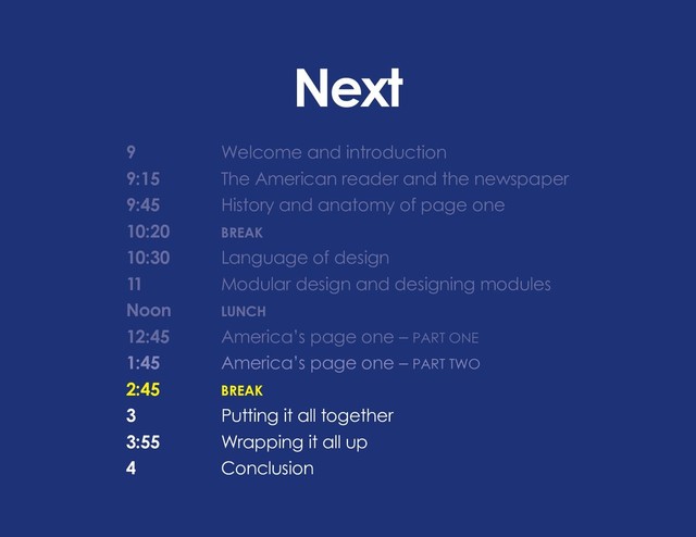Next
9 			 Welcome and introduction
9:15		 The American reader and the newspaper
9:45		 History and anatomy of page one
10:20		 BREAK
10:30		 Language of design
11			 Modular design and designing modules
Noon		 LUNCH
12:45 		 America’s page one – PART ONE
1:45		 America’s page one – PART TWO
2:45		BREAK
3			 Putting it all together
3:55		 Wrapping it all up
4			Conclusion
