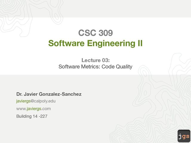 jgs
CSC 309
Software Engineering II
Lecture 03:
Software Metrics: Structural Quality
Dr. Javier Gonzalez-Sanchez
javiergs@calpoly.edu
www.javiergs.com
Building 14 -227
Office Hours: By appointment
