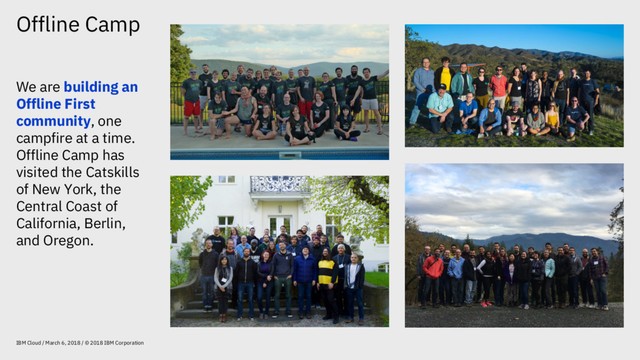 Offline Camp
IBM Cloud / March 6, 2018 / © 2018 IBM Corporation
We are building an
Offline First
community, one
campfire at a time.
Offline Camp has
visited the Catskills
of New York, the
Central Coast of
California, Berlin,
and Oregon.

