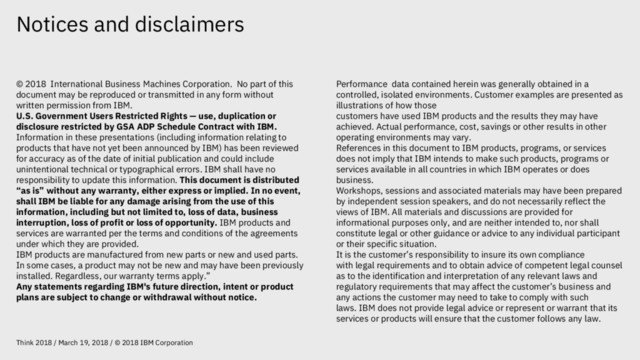 Notices and disclaimers
Think 2018 / March 19, 2018 / © 2018 IBM Corporation
© 2018 International Business Machines Corporation. No part of this
document may be reproduced or transmitted in any form without
written permission from IBM.
U.S. Government Users Restricted Rights — use, duplication or
disclosure restricted by GSA ADP Schedule Contract with IBM.
Information in these presentations (including information relating to
products that have not yet been announced by IBM) has been reviewed
for accuracy as of the date of initial publication and could include
unintentional technical or typographical errors. IBM shall have no
responsibility to update this information. This document is distributed
“as is” without any warranty, either express or implied. In no event,
shall IBM be liable for any damage arising from the use of this
information, including but not limited to, loss of data, business
interruption, loss of profit or loss of opportunity. IBM products and
services are warranted per the terms and conditions of the agreements
under which they are provided.
IBM products are manufactured from new parts or new and used parts.
In some cases, a product may not be new and may have been previously
installed. Regardless, our warranty terms apply.”
Any statements regarding IBM's future direction, intent or product
plans are subject to change or withdrawal without notice.
Performance data contained herein was generally obtained in a
controlled, isolated environments. Customer examples are presented as
illustrations of how those
customers have used IBM products and the results they may have
achieved. Actual performance, cost, savings or other results in other
operating environments may vary.
References in this document to IBM products, programs, or services
does not imply that IBM intends to make such products, programs or
services available in all countries in which IBM operates or does
business.
Workshops, sessions and associated materials may have been prepared
by independent session speakers, and do not necessarily reflect the
views of IBM. All materials and discussions are provided for
informational purposes only, and are neither intended to, nor shall
constitute legal or other guidance or advice to any individual participant
or their specific situation.
It is the customer’s responsibility to insure its own compliance
with legal requirements and to obtain advice of competent legal counsel
as to the identification and interpretation of any relevant laws and
regulatory requirements that may affect the customer’s business and
any actions the customer may need to take to comply with such
laws. IBM does not provide legal advice or represent or warrant that its
services or products will ensure that the customer follows any law.
