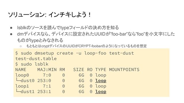 ソリューション: インチキしよう！
● lsblkのソースを読んでtypeフィールドの決め方を知る
● dmデバイスなら、デバイスに設定されたUUIDが”foo-bar”なら”foo”を小文字にした
ものがtypeとみなされる
○ もともとはcryptデバイスのUUIDがCRYPT-foobarのようになっているものを想定
○ sudo dmsetup create -u loop-foo test-dust test-dust.table
○
$ sudo dmsetup create -u loop-foo test-dust
test-dust.table
$ sudo lsblk
NAME MAJ:MIN RM SIZE RO TYPE MOUNTPOINTS
loop0 7:0 0 6G 0 loop
└─dust0 253:0 0 6G 0 loop
loop1 7:1 0 6G 0 loop
└─dust1 253:1 0 6G 0 loop
