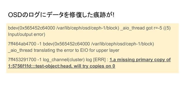 OSDのログにデータを修復した痕跡が!
bdev(0x565452c64000 /var/lib/ceph/osd/ceph-1/block) _aio_thread got r=-5 ((5)
Input/output error)
7ff464ab4700 -1 bdev(0x565452c64000 /var/lib/ceph/osd/ceph-1/block)
_aio_thread translating the error to EIO for upper layer
7ff453291700 -1 log_channel(cluster) log [ERR] : 1.a missing primary copy of
1:5756f1fd:::test-object:head, will try copies on 0
