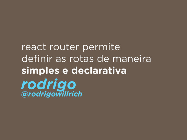 react router permite
deﬁnir as rotas de maneira
simples e declarativa
rodrigo 
@rodrigowillrich
