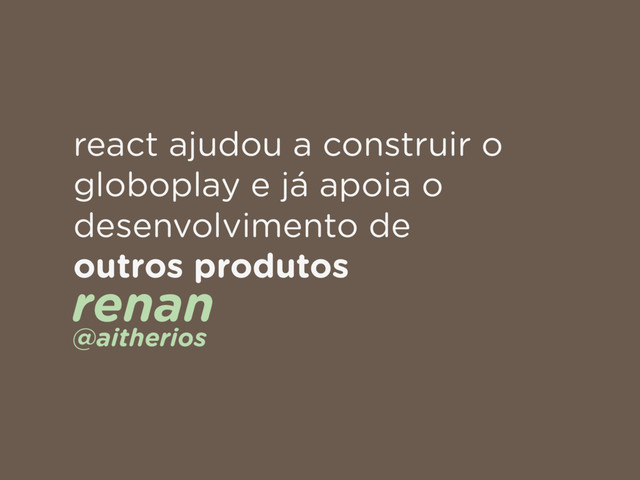 react ajudou a construir o
globoplay e já apoia o
desenvolvimento de
outros produtos
renan 
@aitherios
