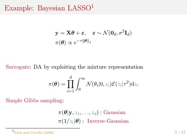 9 / 44
Example: Bayesian LASSO1
y = Xθ + ε, ε ∼ N(0d
, σ2Id
)
π(θ) ∝ e−τ θ 1
Surrogate: DA by exploiting the mixture representation
π(θ) =
d
i=1
∞
0
N(θi
|0, zi
)E(zi
|τ2)dzi
Simple Gibbs sampling:
π(θ|y, z1
, . . ., zd
) : Gaussian
π(1/zi
|θ) : Inverse-Gaussian
1
Park and Casella (2008)
