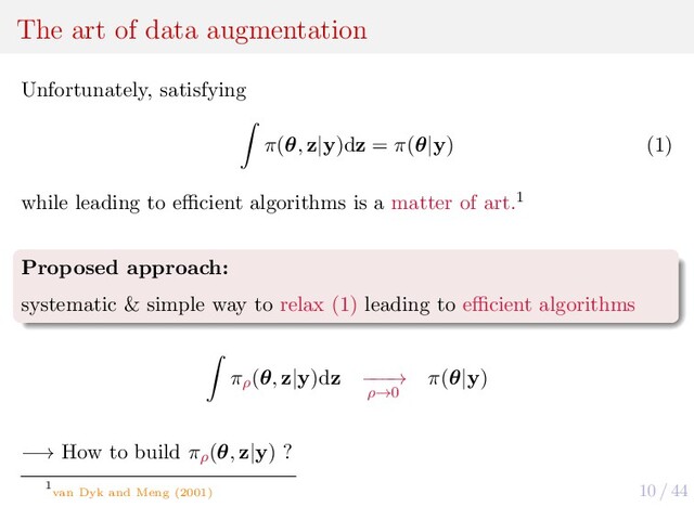 10 / 44
The art of data augmentation
Unfortunately, satisfying
π(θ, z|y)dz = π(θ|y) (1)
while leading to eﬃcient algorithms is a matter of art.1
Proposed approach:
systematic & simple way to relax (1) leading to eﬃcient algorithms
πρ
(θ, z|y)dz −
−
−
→
ρ→0
π(θ|y)
−→ How to build πρ
(θ, z|y) ?
1
van Dyk and Meng (2001)
