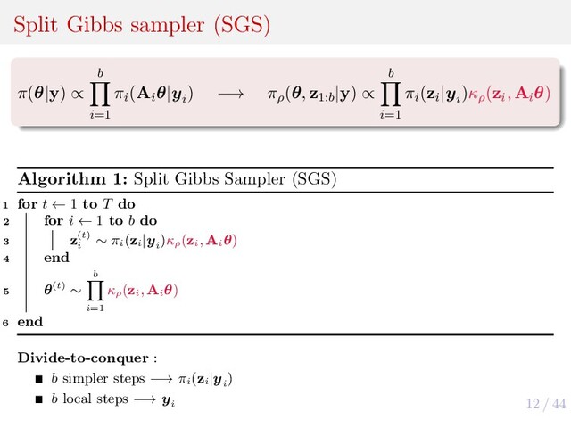 12 / 44
Split Gibbs sampler (SGS)
π(θ|y) ∝
b
i=1
πi
(Ai
θ|yi
) −→ πρ
(θ, z1:b
|y) ∝
b
i=1
πi
(zi
|yi
)κρ
(zi
, Ai
θ)
Algorithm 1: Split Gibbs Sampler (SGS)
1 for t ← 1 to T do
2 for i ← 1 to b do
3 z(t)
i
∼ πi
(zi
|yi
)κρ
(zi
, Ai
θ)
4 end
5 θ(t) ∼
b
i=1
κρ
(zi
, Ai
θ)
6 end
Divide-to-conquer :
b simpler steps −→ πi
(zi
|yi
)
b local steps −→ yi
