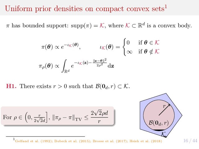 16 / 44
Uniform prior densities on compact convex sets1
π has bounded support: supp(π) = K, where K ⊂ Rd is a convex body.
π(θ) ∝ e−ιK(θ), ιK
(θ) =
0 if θ ∈ K
∞ if θ /
∈ K
πρ
(θ) ∝
Rd
e−ιK(z)− z−θ 2
2ρ2 dz
H1. There exists r > 0 such that B(0d
, r) ⊂ K.
For ρ ∈ 0, r
2
√
2d
, πρ
− π
TV
≤
2
√
2ρd
r
r
K
B(0d
, r)
1
Gelfand et al. (1992); Bubeck et al. (2015); Brosse et al. (2017); Hsieh et al. (2018)
