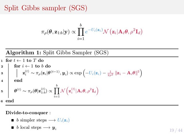19 / 44
Split Gibbs sampler (SGS)
πρ
(θ, z1:b
|y) ∝
b
i=1
e−Ui(zi)N zi
|Ai
θ, ρ2Id
Algorithm 1: Split Gibbs Sampler (SGS)
1 for t ← 1 to T do
2 for i ← 1 to b do
3 z(t)
i
∼ πρ
(zi
|θ(t−1), yi
) ∝ exp −Ui
(zi
) − 1
2ρ2
zi
− Ai
θ 2
4 end
5 θ(t) ∼ πρ
(θ|z(t)
1:b
) ∝
b
i=1
N z(t)
i
|Ai
θ, ρ2Id
6 end
Divide-to-conquer :
b simpler steps −→ Ui
(zi
)
b local steps −→ yi
