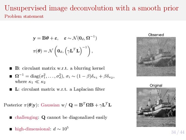34 / 44
Unsupervised image deconvolution with a smooth prior
Problem statement
y = Bθ + ε, ε ∼ N(0d
, Ω−1)
π(θ) = N 0d
, γLT L
−1
,
B: circulant matrix w.r.t. a blurring kernel
Ω−1 = diag(σ2
1
, . . . , σ2
d
), σi
∼ (1 − β)δκ1
+ βδκ2
,
where κ1
κ2
L: circulant matrix w.r.t. a Laplacian ﬁlter
Posterior π(θ|y): Gaussian w/ Q = BT ΩB + γLT L
challenging: Q cannot be diagonalized easily
high-dimensional: d ∼ 105
Observed
Original
