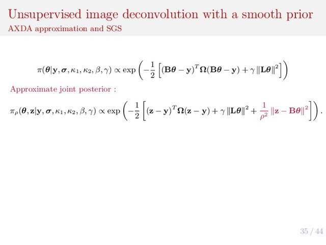 35 / 44
Unsupervised image deconvolution with a smooth prior
AXDA approximation and SGS
π(θ|y, σ, κ1
, κ2
, β, γ) ∝ exp −
1
2
(Bθ − y)T Ω(Bθ − y) + γ Lθ 2
Approximate joint posterior :
πρ
(θ, z|y, σ, κ1
, κ2
, β, γ) ∝ exp −
1
2
(z − y)T Ω(z − y) + γ Lθ 2 +
1
ρ2
z − Bθ 2 .
