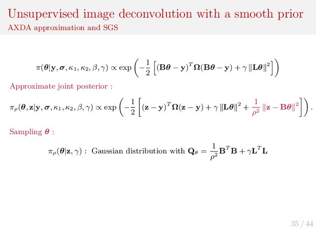 35 / 44
Unsupervised image deconvolution with a smooth prior
AXDA approximation and SGS
π(θ|y, σ, κ1
, κ2
, β, γ) ∝ exp −
1
2
(Bθ − y)T Ω(Bθ − y) + γ Lθ 2
Approximate joint posterior :
πρ
(θ, z|y, σ, κ1
, κ2
, β, γ) ∝ exp −
1
2
(z − y)T Ω(z − y) + γ Lθ 2 +
1
ρ2
z − Bθ 2 .
Sampling θ :
πρ
(θ|z, γ) : Gaussian distribution with Qθ
=
1
ρ2
BT B + γLT L
